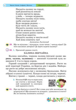 27
 Звуки і букви. Алфавіт. Наголос «Нарядилась осінь в дороге намисто…»
Посадіть калину на городі,
щоб розквітнула земля!
Із роси пречиста врода,
з неба — почерк журавля.
Посадіть калину коло тину,
щоби злагода цвіла!
Буде щедрою родина —
буде честь їй і хвала.
Посадіть калину коло хати,
щоб на всеньке на життя!
Стане кожен ранок святом,
дітям буде вороття.
Посадіть калину в чистім полі!
Хай вона освятить час!
Антоніна Листопад
59.	 Що ти відчував / відчувала, коли читав / читала вірш? До
чого закликає авторка? Де варто садити калину?
60.	 1.	Прочитай уривок статті.
КАЛИНА ЗВИЧАЙНА
Калина звичайна, червона калина (місцеві назви: ка-
рина, калена, калинина) — високий гіллястий кущ за-
ввишки 2–4 м із сірою корою.
Гарний плодовий і декоративний чагарник. Росте на
всій території України, по берегах рік і водойм. Найкра-
ще росте на добре зволожених місцях.
Пагони зеленувато-сірі з великими бруньками. Квіти
зібрані в плоскі суцвіття. Плоди схожі на ягоди, червоні.
Квітне у травні — червні, плоди достигають у вересні.
	 2.	Зіскануй QR-код та переглянь
цю статтю у вікіпедії. Порів-
няй паперовий та електрон-
ний варіанти статті.
61.	 Про що йдеться в статті? Які слова для тебе маловідомі чи
незрозумілі? Що цікавого ти дізнався / дізналася зі статті?
Як по-іншому називають калину?
 