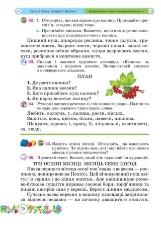 28
 Звуки і букви. Алфавіт. Наголос «Нарядилась осінь в дороге намисто…»
62.	 1.	Обговоріть, що вам відомо про калину. Пригадайте при-
слів’я, загадки, вірші тощо.
	 2.	Прочитайте вислови. Визначте, які з них доречно вико-
ристати для художнього опису калини.
Пишний кущ, лікарська рослина, тонке галуззя, три-
лопатеве листя, багряне листя, червоні плоди, важкі ке-
тяги, розкішне осіннє вбрання, плоди дозрівають восени,
кущ прибрався в коштовне намисто.
63.	Склади і запиши художню розповідь «Калина» за
малюнком і поданим планом. Використовуй вислови
з попереднього завдання.
ПЛАН
1. Де росте калина?
2. Яка калина восени?
3. Кого приваблює кущ калини?
4. Як народ величає калину?
64.	 Утвори і запиши речення зі слів кожного рядка. Поділи на
склади для переносу трискладові слова.
Любить, вологих, у, калина, рости, місцях.
Зацвітає, вона, цвітом, білим, навесні, пишним.
Шанують, здавна, і, красу, її, лікувальні, властивості,
за, люди.
65.	Назвіть осінні місяці. Обговоріть, що означають
ці нˆазви. Чи відомо вам, які інші нˆазви має кожен
місяць у різних місцевостях?
66.	 Прочитай текст. Визнач, який він: науковий чи художній.
ТРИ ОСІННІ МІСЯЦІ. МІСЯЦЬ СЕМИ ПОГОД
Назва першого місяця осені пов’язана з вересом — рос-
линою, поширеною на Поліссі. Цей вічнозелений кущ кві-
тує із серпня і до кінця жовтня. Але найпишніше роже-
во-бузкове суцвіття вкриває соснові бори, торф’яники та
піщані пагорби саме у вересні. Верес є цінним медоносом.
Сучасна назва вересня в нашому календарі закріпила-
ся відносно недавно — на початку двадцятого століття.
 