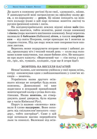 29
 Звуки і букви. Алфавіт. Наголос «Нарядилась осінь в дороге намисто…»
До цього в кожному регіоні були свої, «домашні», нˆазви.
У давньоруській мові натрапляємо на офіційну назву ру-
єн, а по-народному — ревун. Ці нˆазви походять од жов-
того кольору (саме о цій порі починає жовтіти листя) та
руєнія (ревіння) оленів і лосів.
На західноукраїнських землях відомі нˆазви маїк (по-
чинають маятися, тобто зеленіти, ранні сходи озимини)
і сівень (пора масового висівання озимини). Іноді вересень
називали й бабським (бабиним) літом, а також покрійни-
ком — від свята Покрови, котре припадає на 1 жовтня за
старим стилем. Під цю пору земля вже покривається опа-
лим листям.
Вересень може подарувати яскраве сонце і забивні до-
щі, прохолодну ніч і теплий тихий день — коли над голо-
вами пливе павутиння, так зване бабине літо. Не випадко-
во про нього кажуть: «Вересневий час — сім погод у нас:
сіє, гріє, віє, туманіє, холодніє, гуде ще й згори йде!»
ЖОВТЕНЬ НА ВЕСІЛЛЯ БАГАТИЙ
Ненав’язливо, але впевнено увійшла у свої права осінь,
котру ознаменував один з найшанованіших у слов’ян мі-
сяців — жовтень.
Українська назва другого осін-
нього місяця не потребує будь-яких
пояснень. Довколишні гаї вже
зодяглися в яскравий привабливий
жовтогарячий колір з усіма його від-
тінками. Назва жовтень, як ствер-
джують давні джерела, була відома
ще з часів Київської Русі.
Поруч із назвою «жовтень» вжи-
вали й слово паздерник. Воно похо-
дить від спільнослов’янського «паз-
дер», тобто кострˆиця*. Саме о цій
порі починали масово переробляти
льон та коноплі. Вилежані під осін-
 