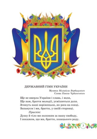 3
 ﻿ ﻿
ДЕРЖАВНИЙ ГІМН УКРАЇНИ
Музика Михайла Вербицького
Слова Павла Чубинського
Ще не вмерла України і слава, і воля,
Ще нам, браття молодії, усміхнеться доля.
Згинуть наші воріженьки, як роса на сонці.
Запануєм і ми, браття, у своїй сторонці.
			Приспів:
Душу й тіло ми положим за нашу свободу,
І покажем, що ми, браття, козацького роду.
 