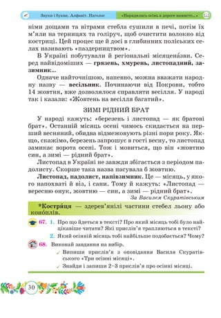 30
 Звуки і букви. Алфавіт. Наголос «Нарядилась осінь в дороге намисто…»
німи дощами та вітрами стебла сушили в печі, потім їх
м’яли на терницях та голіруч, щоб очистити волокно від
костриці. Цей процес ще й досі в глибинних поліських се-
лах називають «паздерництвом».
В Україні побутували й регіональні місяценˆазви. Се-
ред найвідоміших — грязень, хмурень, листопадний, за-
зимник…
Одначе найточнішою, напевно, можна вважати народ-
ну назву — весільник. Починаючи від Покрови, тобто
14 жовтня, вже дозволялося справляти весілля. У народі
так і казали: «Жовтень на весілля багатий».
ЗИМІ РІДНИЙ БРАТ
У народі кажуть: «березень і листопад — як братові
брат». Останній місяць осені чимось скидається на пер-
ший весняний, обидва відмежовують різні пори року. Як-
що, скажімо, березень запрошує в гості весну, то листопад
замикає ворота осені. Тож і мовиться, що він «жовтню
син, а зимі — рідний брат».
Листопад в Україні не завжди збігається з періодом па-
долисту. Скорше така назва пасувала б жовтню.
Листопад, падолист, напівзимник. Це — місяць, у яко-
го напохваті й віз, і сани. Тому й кажуть: «Листопад —
вересню онук, жовтню — син, а зимі — рідний брат».
За Василем Скуратівським
*Кострˆиця — здерев’янілі частини стебел льону або
конˆоплів.
67.	 1.	Про що йдеться в тексті? Про який місяць тобі було най-
цікавіше читати? Які прислів’я трапляються в тексті?
	 2.	Який осінній місяць тобі найбільше подобається? Чому?
68.	 Виконай завдання на вибір.
	Випиши прислів’я з оповідання Василя Скуратів-
ського «Три осінні місяці».
	Знайди і запиши 2–3 прислів’я про осінні місяці.
 