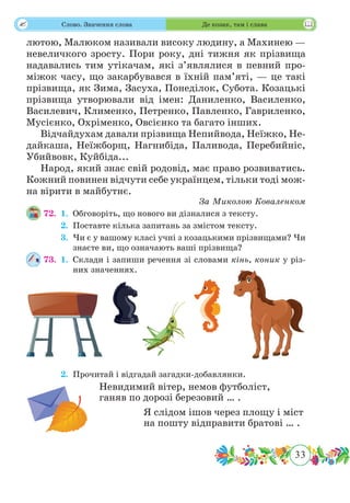 33
 Слово. Значення слова Де козак, там і слава
лютою, Малюком називали високу людину, а Махинею —
невеличкого зросту. Пори року, дні тижня як прізвища
надавались тим утікачам, які з’являлися в певний про-
міжок часу, що закарбувався в їхній пам’яті, — це такі
прізвища, як Зима, Засуха, Понеділок, Субота. Козацькі
прізвища утворювали від імен: Даниленко, Василенко,
Василевич, Клименко, Петренко, Павленко, Гавриленко,
Мусієнко, Охріменко, Овсієнко та багато інших.
Відчайдухам давали прізвища Непийвода, Неїжко, Не-
дайкаша, Неїжборщ, Нагнибіда, Паливода, Перебийніс,
Убийвовк, Куйбіда...
Народ, який знає свій родовід, має право розвиватись.
Кожний повинен відчути себе українцем, тільки тоді мож-
на вірити в майбутнє.
За Миколою Коваленком
72.	 1.	Обговоріть, що нового ви дізналися з тексту.
	 2.	Поставте кілька запитань за змістом тексту.
	 3.	Чи є у вашому класі учні з козацькими прізвищами? Чи
знаєте ви, що означають ваші прізвища?
73.	 1.	Склади і запиши речення зі словами кінь, коник у різ-
них значеннях.
	 2.	Прочитай і відгадай загадки-добавлянки.
Невидимий вітер, немов футболіст,
ганяв по дорозі березовий … .
Я слідом ішов через площу і міст
на пошту відправити братові … .
 