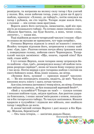 35
 Слово. Значення слова Де козак, там і слава
розвідати, та натрапив на велику силу татар і був узятий
у полон. Він, коли побачив татар, узяв у руки ще й другу
шаблю, крикнув: «Хлопці, до табору!», потім кинувся на
татар і рубався, як сто чортів. Татари ледве взяли його,
а головне — він сотню свою врятував.
Вороги довго його катували, вимагаючи, щоб він про-
вів їх до козацького табору. Та сотник лише сміявся з них.
«Казали братчики, що буде боляче, а воно, чесне слово,
лоскоче», — казав він.
Тоді підійшов до нього татарський чаклун і сказав: «Цьо-
го козака ви муками не примусите, тут чари потрібні».
Сотника Вертепа підняли із землі зв’язаного і повели.
Якийсь татарин підганяв його, штрикаючи в спину шаб-
лею: «Іди, іди». Раптом сотник почув збоку іржання коня
і, повернувши голову, побачив свого Чорнокрила. Татар-
ський чаклун засміявся: «Що, козаче, гарний кінь? Був
твій, стане мій!»
І тут сотник Вертеп, коли татарин знову штрикнув йо-
го шаблею: «Іди, іди!», розвернувся назад і об шаблю тата-
рина розрізав сирˆицю*, якою зв’язали йому спереду руки
і так вели. Потім вирвав з рук татарина шаблю і скочив на
свого бойового коня. Кінь поніс козака, як вітер.
«Зупини його, зупини! — крикнув мурзˆа* чаклуно-
ві. — Бо він попередить козаків, видасть, де ми!» Чаклун
вихопив якусь книгу і щось почав читати.
Але кінь сотника застоявся і тепер нісся, як вітер. Сотник
вже виїхав на могилу, де був козацький вартовий бекˆет*.
«Бий у тулумбˆаси*! Татари он там!» — гукнув сотник
і показав шаблею туди, звідки приїхав. Аж раптом удари-
ла блискавка, і козак закам’янів разом з конем, показую-
чи в бік татарського табору. Та чаклун запізнився. Козаки
вдарили в тулумбˆаси і підняли все військо, яке знайшло
татар і вирубало до ноги.
А закам’янілий сотник Вертеп і досі вказує в бік Кри-
му. Мовляв, бережіться!
— Ось така історія, — закінчив дядько Панас.
Олександр Олефіренко
 