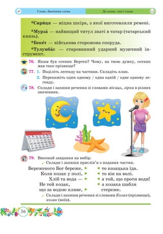 36
 Слово. Значення слова Де козак, там і слава
*Сирˆиця — міцна шкіра, з якої виготовляли ремені.
*Мурзˆа — найвищий титул знаті в татар (татарський
князь).
*Бекˆет — військова сторожова споруда.
*Тулумбˆас — старовинний ударний музичний ін-
струмент.
76.	 Яким був сотник Вертеп? Чому, на твою думку, сотник
мав таке прізвище?
77.	 1.	Поділіть легенду на частини. Складіть план.
	 2.	Перекажіть один одному / одна одній / одне одному ле-
генду.
78.	 Склади і запиши речення зі словами місяць, зірка в різних
значеннях.
79.	 Виконай завдання на вибір.
	Склади і запиши прислів’я з поданих частин.
	Склади і запиши речення зі словами Козак (прізвище),
козак (воїн).
Береженого Бог береже, 
Коли козак у полі, 
Хліб та вода — 
Не той козак,
що за водою пливе, 
 то козацька їда.
 то він на волі.
 а той, що проти води!
 а козака шабля
стереже.
 