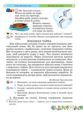 37
 Слово. Значення слова Де козак, там і слава
80.	 Відгадай загадки.
Птаха ця живе на морі,
там літає на просторі.
Дзьобом рибу ловить влучно,
а співає різко й гучно.
Біжить свинка,
вирізана спинка,
оглянеться назад,
а й сліду не знать.
81.	 Чи є, на твою думку, щось спільне між чайкою1
і човном?
82.	 Ознайомся зі статтею. Визнач малозрозумілі або невідомі
слова.
КОЗАЦЬКА ЧАЙКА
Для військових походів козаки використовували ори-
гінальний човен. Як би дивно це не звучало, але його
можна назвати «прабатьком» сучасних підводних човнів.
Він складався з двох днищ, між якими розміщували ван-
таж, щоб занурити судно у воду. Так козаки непомітно
підпливали до ворогів. Перед початком наступу вантаж
викидали, а судно раптово піднімалося на поверхню. Зви-
чайно, це ставало несподіванкою для противника. Адже
ніхто не очікував, що запорозьке військо може з’явитися
з морських глибин. Для такого ж діла використовувалися
перевернуті чайки — славнозвісні човни козаків. Вони не
боялися ні штормів, ні ворожих військових кораблів. Їх
часто перевертали догори дном, щоб непомітно підкрасти-
ся до ворога.
За Женею Гунчевською
83.	 1.	Обговоріть, до яких хитрощів вдавалися козаки.
	 2.	Чому, на вашу думку, козацькі човни назвали чайками?
84.	 1.	Склади і запиши речення зі словом чайка в різних зна-
ченнях.
	 2.	Прочитай. Визнач багатозначне слово в кожній групі
висловів.
1. Погладив по голові. Голова товариства підписав
1	 Наукова назва цього птаха — мартин, але в народі його називають
чайкою.
 