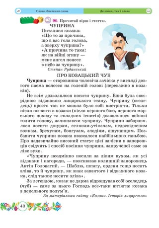 40
 Слово. Значення слова Де козак, там і слава
90. Прочитай вірш і статтю.
ЧУПРИНА
Питалися козака:
«Що то за причина,
що в вас гола голова,
а зверху чуприна?»
«А причина то така:
як на війні згину —
мене ангел понесе
в небо за чуприну».
Степан Руданський
ПРО КОЗАЦЬКИЙ ЧУБ
Чуприна — старовинна чоловіча зачіска у вигляді дов-
гого пасма волосся на голеній голові (переважно в коза-
ків).
Не всім дозволялося носити чуприну. Вона була своє­
рідною відзнакою лицарського стану. Чуприну (оселе-
дець) просто так не можна було собі вистригти. Тільки
після посвяти в козаки (після першого бою, першого мор-
ського походу та складних іспитів) дозволялося воїнові
голити голову, залишаючи чуприну. Чуприни забороня-
лося носити джурам, селянам-утікачам, недосвідченим
воякам, брехунам, боягузам, злодіям, ошуканцям. Поз-
бавити чуприни козака вважалося найбільшою ганьбою.
Про надзвичайно високий статус цієї зачіски в запорож-
ців свідчить і спосіб носіння чуприни, закрученої саме за
ліве вухо.
«Чуприну неодмінно носили за лівим вухом, як усі
відзнаки і нагороди, — пояснював колишній запорожець
Антін Головатий. — Шаблю, шпагу, ордени тощо носять
зліва, то й чуприну, як знак завзятого і відважного коза-
ка, слід також носити зліва».
За легендою, козак не дарма відрощував собі оселедець
(чуб) — саме за нього Господь все-таки витягне козака
з пекельного полум’я.
За матеріалами сайту «Козаки. Історія лицарства»
 