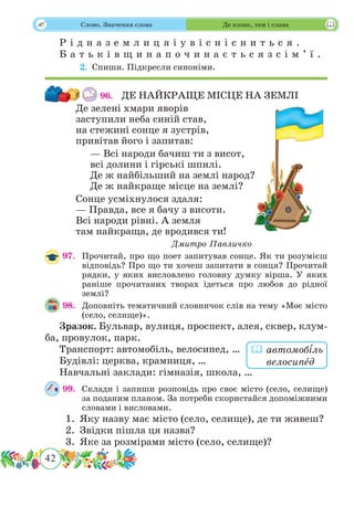 42
 Слово. Значення слова Де козак, там і слава
Р і д н а з е м л и ц я і у в і с н і с н и т ь с я .
Б а т ь к і в щ и н а п о ч и н а є т ь с я з с і м ’ ї .
	 2.	Спиши. Підкресли синоніми.
96.	 ДЕ НАЙКРАЩЕ МІСЦЕ НА ЗЕМЛІ
Де зелені хмари яворів
заступили неба синій став,
на стежині сонце я зустрів,
привітав його і запитав:
— Всі народи бачиш ти з висот,
всі долини і гірські шпилі.
Де ж найбільший на землі народ?
Де ж найкраще місце на землі?
Сонце усміхнулося здаля:
— Правда, все я бачу з висоти.
Всі народи рівні. А земля
там найкраща, де вродився ти!
Дмитро Павличко
97.	 Прочитай, про що поет запитував сонце. Як ти розумієш
відповідь? Про що ти хочеш запитати в сонця? Прочитай
рядки, у яких висловлено головну думку вірша. У яких
раніше прочитаних творах ідеться про любов до рідної
землі?
98.	 Доповніть тематичний словничок слів на тему «Моє місто
(село, селище)».
Зразок. Бульвар, вулиця, проспект, алея, сквер, клум-
ба, провулок, парк.
Транспорт: автомобіль, велосипед, …
Будівлі: церква, крамниця, …
Навчальні заклади: гімназія, школа, …
99.	 Склади і запиши розповідь про своє місто (село, селище)
за поданим планом. За потреби скористайся допоміжними
словами і висловами.
1.	 Яку назву має місто (село, селище), де ти живеш?
2.	 Звідки пішла ця назва?
3.	 Яке за розмірами місто (село, селище)?
 автомобіль
велосипˆед
 
