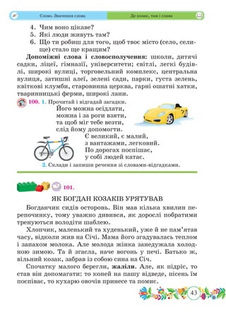 43
 Слово. Значення слова Де козак, там і слава
4.	 Чим воно цікаве?
5.	 Які люди живуть там?
6.	 Що ти робиш для того, щоб твоє місто (село, сели-
ще) стало ще кращим?
Допоміжні слова і словосполучення: школи, дитячі
садки, ліцеї, гімназії, університети; світлі, легкі будів-
лі, широкі вулиці, торговельний комплекс, центральна
вулиця, затишні алеї, зелені сади, парки, густа зелень,
квіткові клумби, старовинна церква, гарні ошатні хатки,
тваринницькі ферми, широкі лани.
100. 1. Прочитай і відгадай загадки.
Його можна осідлати,
можна і за роги взяти,
та щоб міг тебе везти,
слід йому допомогти.
Є великий, є малий,
з вантажами, легковий.
По дорогах поспішає,
у собі людей катає.
	 2.	Склади і запиши речення зі словами-відгадками.
101.
ЯК БОГДАН КОЗАКІВ УРЯТУВАВ
Богданчик сидів осторонь. Він мав кілька хвилин пе-
репочинку, тому уважно дивився, як дорослі побратими
тренуються володіти шаблею.
Хлопчик, маленький та худенький, уже й не пам’ятав
часу, відколи жив на Січі. Мама його згадувалась теплом
і запахом молока. Але молода жінка занедужала холод-
ною зимою. Та й згасла, наче вогонь у печі. Батько ж,
вільний козак, забрав із собою сина на Січ.
Спочатку малого берегли, жаліли. Але, як підріс, то
став він допомагати: то коней на пашу відведе, пісень їм
поспіває, то кухарю овочів принесе та помиє.
 