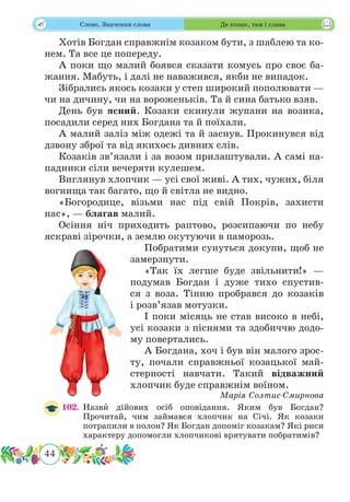 44
 Слово. Значення слова Де козак, там і слава
Хотів Богдан справжнім козаком бути, з шаблею та ко-
нем. Та все це попереду.
А поки що малий боявся сказати комусь про своє ба-
жання. Мабуть, і далі не наважився, якби не випадок.
Зібрались якось козаки у степ широкий пополювати —
чи на дичину, чи на вороженьків. Та й сина батько взяв.
День був ясний. Козаки скинули жупани на возика,
посадили серед них Богдана та й поїхали.
А малий заліз між одежі та й заснув. Прокинувся від
дзвону зброї та від якихось дивних слів.
Козаків зв’язали і за возом прилаштували. А самі на-
падники сіли вечеряти кулешем.
Виглянув хлопчик — усі свої живі. А тих, чужих, біля
вогнища так багато, що й світла не видно.
«Богородице, візьми нас під свій Покрів, захисти
нас», — благав малий.
Осіння ніч приходить раптово, розсипаючи по небу
яскраві зірочки, а землю окутуючи в паморозь.
Побратими сунуться докупи, щоб не
замерзнути.
«Так їх легше буде звільнити!» —
подумав Богдан і дуже тихо спустив-
ся з воза. Тінню пробрався до козаків
і розв’язав мотузки.
І поки місяць не став високо в небі,
усі козаки з піснями та здобиччю додо-
му повертались.
А Богдана, хоч і був він малого зрос-
ту, почали справжньої козацької май-
стерності навчати. Такий відважний
хлопчик буде справжнім воїном.
Марія Солтис-Смирнова
102.	Назвˆи дійових осіб оповідання. Яким був Богдан?
Прочитай, чим займався хлопчик на Січі. Як козаки
потрапили в полон? Як Богдан допоміг козакам? Які риси
характеру допомогли хлопчикові врятувати побратимів?
 