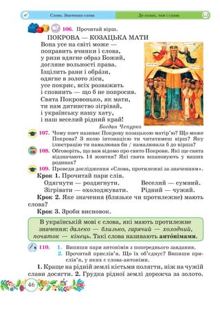 46
 Слово. Значення слова Де козак, там і слава
106.	 Прочитай вірш.
ПОКРОВА — КОЗАЦЬКА МАТИ
Вона усе на світі може —
поправить вчинки і слова,
у ризи вдягне образ Божий,
догляне вольності права.
Ізцілить рани і обрˆази,
одягне в золото ліси,
усе покриє, всіх розважить
і сповнить — що б не попросив.
Свята Покровонько, як мати,
ти нам дитинство зігрівай,
і українську нашу хату,
і наш веселий рідний край!
Богдан Чепурко
107.	 Чому поет називає Покрову козацькою матір’ю? Що може
Покрова? З якою інтонацією ти читатимеш вірш? Яку
ілюстрацію ти намалював би / намалювала б до вірша?
108.	 Обговоріть, що вам відомо про свято Покрови. Які ще свята
відзначають 14 жовтня? Які свята вшановують у ваших
родинах?
109.	 Проведи дослідження «Слова, протилежні за значенням».
Крок 1. Прочитай пари слів.
	 Одягнути — роздягнути.		 Веселий — сумний.
	 Зігрівати — охолоджувати.	 Рідний — чужий.
Крок 2. Яке значення (близьке чи протилежне) мають
слова?
Крок 3. Зроби висновок.
В українській мові є слова, які мають протилежне
значення: далеко — близько, гарячий — холодний,
початок — кінець. Такі слова називають антонімами.
110.	 1. Випиши пари антонімів з попереднього завдання.
	 2. Прочитай прислів’я. Що їх об’єднує? Випиши при-
слів’я, у яких є слова-антоніми.
1. Краще на рідній землі кістьми полягти, ніж на чужій
слави досягти. 2. Грудка рідної землі дорожча за золото.
 