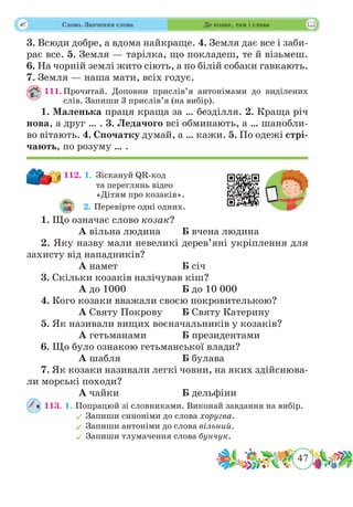 47
 Слово. Значення слова Де козак, там і слава
3. Всюди добре, а вдома найкраще. 4. Земля дає все і заби-
рає все. 5. Земля — тарілка, що покладеш, те й візьмеш.
6. На чорній землі жито сіють, а по білій собаки гавкають.
7. Земля — наша мати, всіх годує.
111.	Прочитай. Доповни прислів’я антонімами до виділених
слів. Запиши 3 прислів’я (на вибір).
1. Маленька праця краща за … безділля. 2. Краща річ
нова, а друг … . 3. Ледачого всі обминають, а … шанобли-
во вітають. 4. Спочатку думай, а … кажи. 5. По одежі стрі-
чають, по розуму … .
112. 1.	Зіскануй QR-код
та переглянь відео
«Дітям про козаків».
2. Перевірте одні одних.
1. Що означає слово козак?
		 А вільна людина	 Б вчена людина
2. Яку назву мали невеликі дерев’яні укріплення для
захисту від нападників?
		 А намет			 Б січ
3. Скільки козаків налічував кіш?
		 А до 1000			 Б до 10 000
4. Кого козаки вважали своєю покровителькою?
		 А Святу Покрову	 Б Святу Катерину
5. Як називали вищих воєначальників у козаків?
		 А гетьманами		 Б президентами
6. Що було ознакою гетьманської влади?
		 А шабля			 Б булава
7. Як козаки називали легкі човни, на яких здійснюва-
ли морські походи?
		 А чайки			 Б дельфіни
113. 1. Попрацюй зі словниками. Виконай завдання на вибір.
	Запиши синоніми до слова хоругва.
	Запиши антоніми до слова вільний.
	Запиши тлумачення слова бунчук.
 