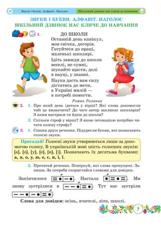 5
 Звуки і букви. Алфавіт. Наголос Шкільний дзвінок нас кличе до навчання
ЗВУКИ І БУКВИ. АЛФАВІТ. НАГОЛОС
ШКІЛЬНИЙ ДЗВІНОК НАС КЛИЧЕ ДО НАВЧАННЯ
1.		 ДО ШКОЛИ
Останній день канікул,
мов свічка, догорів.
Готуйтеся до праці,
маленькі школярі.
Ідіть завжди до школи
веселі, не сумні,
шукайте щастя, долі
в науці, у знанні.
Наука дасть вам силу
дістатись до мети,
а Україні милій —
в потребі помогти.
Роман Роляник
2.	 1.	Про який день ідеться у вірші? Які слова допомогли
тобі це визначити? До чого автор закликає школярів?
З яким настроєм ти йдеш до школи?
	 2.	Скільки строф у вірші? З якою інтонацією потрібно чи-
тати кожну строфу?
3.	 1.	Спиши друге речення. Підкресли букви, які позначають
голосні звуки.
Пригадай! Голосні звуки утворюються лише за допо-
могою голосу. В українській мові шість голосних звуків:
[а], [о], [у], [е], [и], [і]. Позначають їх десятьма буквами:
а, я, о, у, ю, е, є, и, і, ї.
	 2.	Прочитай речення. Поміркуй, які слова пропущені. За-
пиши. За потреби скористайся словами для довідки.
Закінчилося . Настала . Ми
знову зустрілися в . Тут нас зустріли
.
Слова для довідки: осінь, вчителі, літо, школі.
 