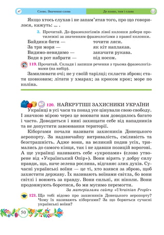 50
 Слово. Значення слова Де козак, там і слава
Якщо хтось слухав і не запам’ятав того, про що говори-
лося, кажуть: … .
	 3.	Прочитай. До фразеологізмів лівої колонки добери про-
тилежні за значенням фразеологізми з правої колонки.
Байдики бити —			 точити ляси.
За три моря —			 як кіт наплакав.
Видимо-невидимо —		 закачати рукава.
Води в рот набрати —		 під носом.
119.	Прочитай. Склади і запиши речення з трьома фразеологіз-
мами (на вибір).
Замилювати очі; не у своїй тарілці; скласти зброю; ста-
ти шовковим; літати у хмарах; за кроком крок; море по
коліна.
120.	 НАЙКРУТІШІ ЗАХИСНИКИ УКРАЇНИ
Українці в усі часи та понад усе цінували свою свободу.
І значною мірою через це воювати нам доводилось багато
і часто. Доводиться і нині захищати себе від нападників
та не допустити завоювання території.
Кіборгами почали називати захисників Донецького
аеропорту. За надзвичайну витривалість, сміливість та
безстрашність. Адже вони, на великий подив усіх, три-
мались до самого кінця, так і не здавши позицій ворогові.
А ще українці називають себе «укропами» (слово утво-
рене від «Український Опір»). Вони вірять у добру силу
правди, що, наче зелена рослина, відганяє злих духів. Су-
часні українські воїни — це ті, хто взявся за зброю, щоб
захистити державу. Їх називають воїнами світла, бо вони
світлі і воюють за правду. Вони сильні, як ніколи. Вони
продовжують боротися, бо ми мусимо перемогти.
За матеріалами сайту «Ukrainian People»
121.	Що тобі відомо про захисників Донецького аеропорту?
Чому їх називають кіборгами? За що борються сучасні
українські воїни?
 