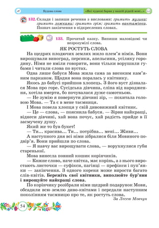 54
 Будова слова «Які чудесні барви у нашій рідній мові…»
132.	Склади і запиши речення з висловами: гримить музика;
гримить ложками; гримить грім; гримить вантажівка.
Познач закінчення в підкреслених словах.
133. Прочитай казку. Випиши маловідомі чи
незрозумілі слова.
ЯК РОСТУТЬ СЛОВА
На щедрих плодючих землях жило плем’я німів. Вони
вирощували виноград, персики, апельсини, усіляку горо-
дину. Німи не вміли говорити, вони тільки ворушили гу-
бами і читали слова по вустах.
Одна лише бабуся Мова жила сама за високим кам’я-
ним парканом. Щодня вона поралась у квітнику.
Якось до бабусі прийшов хлопець. З його вуст дізнала-
ся Мова про горе. Сусідська дівчина, сліпа від народжен-
ня, хотіла вмерти, бо почувалася дуже самотньою.
— Не зумію я повернути дівчині зір, — похитала голо-
вою Мова. — Та є в мене таємниця.
І Мова повела хлопця у свій дивовижний квітник.
— Це — слова, — пояснила бабуся. — Зірви найкращі,
віднеси дівчині, хай вона почує, хай радість прийде в її
засмучену душу.
Який же то був букет!
— Ти... красива... Ти... потрібна... мені... Живи...
А наступного дня всі німи зібралися біля Мовиного по-
двір’я. Вони прийшли по слова.
— Я навчу вас вирощувати слова, — ворухнулися губи
старенької.
Мова винесла повний кошик корінчиків.
— Кожне слово, наче квітка, має корінь, а з нього виро-
стають листочки — суфікси, пагінці — префікси і пуп’ян-
ки — закінчення. З одного кореня може вирости багато
слів-квітів. Бережіть свої квітники, виполюйте бур’яни
і вирощуйте найкращі слова.
По корінчику розібрали німи щедрий подарунок Мови,
обсадили всю землю диво-квітами і передали наступним
поколінням таємницю про те, як ростуть слова.
За Лесею Мовчун
 