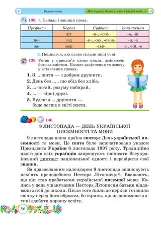 56
 Будова слова «Які чудесні барви у нашій рідній мові…»
138. 1. Склади і запиши слова.
Префікси Корені Суфікси Закінчення
літ -н-, -ечк- -о, -ій
по- сад -к-, -ок-, -очок- -и, -а
за- мор -ськ- -а, -ий, -е
	 2.	Поцікався, які слова склали інші учні.
139.	Устав у прислів’я слово книга, змінюючи
його за змістом. Познач закінчення та основу
у вставлених словах.
1. З … жити — з добром дружити.
2. День без … , що обід без хліба.
3. … читай, розуму набирай.
4. … — вірні друзі.
5. Будеш з … дружити —
буде легше в світі жити.
140.
9 ЛИСТОПАДА — ДЕНЬ УКРАЇНСЬКОЇ
ПИСЕМНОСТІ ТА МОВИ
9 листопада наша країна святкує День української пи-
семності та мови. Це свято було започатковано указом
Президента України 6 листопада 1997 року. Традиційно
цього дня всіх українців запрошують написати Всеукра-
їнський диктант національної єдності і перевірити свої
знання.
За православним календарем 9 листопада вшановують
пам’ять преподобного Нестора Літописця*. Вважають,
що він став прабатьком української писемної мови. Ко-
лись у день ушанування Нестора Літописця батьки відда-
вали дітей до школи. Після того йшли до церкви і ставили
свічку перед його образом, бо вірили, що це допоможе ди-
тині здобути хорошу освіту.
 