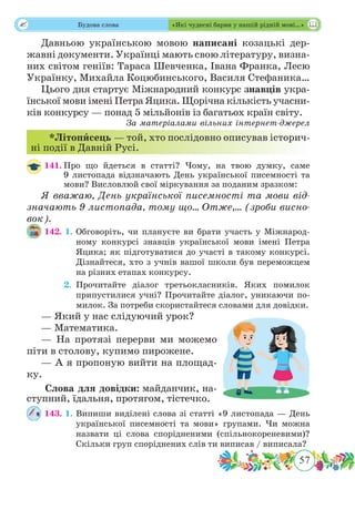 57
 Будова слова «Які чудесні барви у нашій рідній мові…»
Давньою українською мовою написані козацькі дер-
жавні документи. Українці мають свою літературу, визна-
них світом геніїв: Тараса Шевченка, Івана Франка, Лесю
Українку, Михайла Коцюбинського, Василя Стефаника…
Цього дня стартує Міжнародний конкурс знавців укра-
їнської мови імені Петра Яцика. Щорічна кількість учасни-
ків конкурсу — понад 5 мільйонів із багатьох країн світу.
За матеріалами вільних інтернет-джерел
*Літопˆисець — той, хто послідовно описував історич-
ні події в Давній Русі.
141.	Про що йдеться в статті? Чому, на твою думку, саме
9 листопада відзначають День української писемності та
мови? Висловлюй свої міркування за поданим зразком:
Я вважаю, День української писемності та мови від-
значають 9 листопада, тому що… Отже,… (зроби висно-
вок).
142. 1.	Обговоріть, чи плануєте ви брати участь у Міжнарод-
ному конкурсі знавців української мови імені Петра
Яцика; як підготуватися до участі в такому конкурсі.
Дізнайтеся, хто з учнів вашої школи був переможцем
на різних етапах конкурсу.
	 2.	Прочитайте діалог третьокласників. Яких помилок
припустилися учні? Прочитайте діалог, уникаючи по-
милок. За потреби скористайтеся словами для довідки.
— Який у нас слідуючий урок?
— Математика.
— На протязі перерви ми можемо
піти в столову, купимо пирожене.
— А я пропоную вийти на площад-
ку.
Слова для довідки: майданчик, на-
ступний, їдальня, протягом, тістечко.
143. 1.	Випиши виділені слова зі статті «9 листопада — День
української писемності та мови» групами. Чи можна
назвати ці слова спорідненими (спільнокореневими)?
Скільки груп споріднених слів ти виписав / виписала?
 