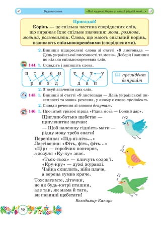 58
 Будова слова «Які чудесні барви у нашій рідній мові…»
Пригадай!
Корінь — це спільна частина споріднених слів,
що виражає їхнє спільне значення: мова, розмова,
мовний, розмовляти. Слова, що мають спільний корінь,
називають спільнокореневими (спорідненими).
	 2.	Випиши підкреслені слова зі статті «9 листопада —
День української писемності та мови». Добери і запиши
по кілька спільнокореневих слів.
144. 1.	Складіть і запишіть слова.
	 2.	З’ясуй значення цих слів.
145. 1.	Випиши зі статті «9 листопада — День української пи-
семності та мови» речення, у якому є слово президент.
	 2.	Склади речення зі словом депутат.
146. 1.	Прочитай уривок вірша «Рідна мова — Божий дар».
Щиглик-батько щебетав —
щигленяток научав:
— Щоб належну гідність мати —
рідну мову треба знати!
Перепілка: «Під-пі-літь...»
Ластівочка: «Фіть, фіть, фіть...»
«Цір» — горобчик повторяє,
а зозуля «Ку-ку» знає.
«Тьох-тьох» — кличуть солов’ї.
«Кру-кру» — дужі журавлі.
Чайка скиглить, ніби плаче,
а ворона сумно кряче.
Тож затямте, діточки,
не як будь-котрі пташки,
але так, як мама й тато,
ви повинні щебетати!
Володимир Каплун
 президˆент
депутˆат
д па
т те уп
р
е
з
т
н
е и
д
 