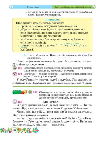60
 Будова слова «Які чудесні барви у нашій рідній мові…»
	Утвори і запиши спільнокореневі слова до слів форма,
брат. Познач у них корені.
Пригадай!
Щоб знайти корінь слова, потрібно:
	прочитати слово, з’ясувати його значення;
	дібрати кілька споріднених (спільнокореневих)
слів (пам’ятай, що вони мають мати щось спільне
у значенні і спільну частину);
	виділити спільну буквену частину споріднених
слів (це і є корінь);
	позначити корінь знаком : хліб, хлібчик,
хлібний.
	 3. Прочитай речення. Випиши спільнокореневі слова. По-
знач корені.
Сонце перестало світити. У траві блищать світлячки.
До світанку ще далеко.
150.	Проведіть мовне дослідження: чи можна вважати синоні-
мами слова кирилиця, глаголиця, абетка?
151.	Прочитай і спиши речення. Підкресли спільнокореневі
слова. Познач у них корені.
У голуб’ятнику живуть голуб і голубка. Там лежать го-
лубині яєчка. Незабаром вилупляться маленькі голуб’ятка.
152. 	Обговоріть, які імена дають дітям у ваших
родинах; чи подобаються вам ваші імена; як
до вас звертаються рідні, друзі, знайомі.
153.				 	 КВІТОЧКА
В одної дівчинки було доволі незвичне ім’я — Квіто­
слава. Ну, а всі домашні називали її просто Квіточкою.
Якось під час обіду, коли вся сім’я сиділа за столом,
Квіточка раптом сказала:
— І чого це в мене ім’я якесь ніяке?! Якби я була Неза-
будкою чи Трояндою, то всі знали б, хто я. А то Квіточка
та Квіточка... А яка саме — невідомо.
 