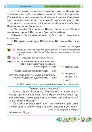 61
 Будова слова «Які чудесні барви у нашій рідній мові…»
— І то правда, — весело підхопив тато. — Давай при-
думаємо для тебе що-небудь конкретніше. Наприклад,
Традесканція чи Пеларгонія. А можна й зовсім заморське,
оригінальне, екзотичне. Скажімо, Аустроциліндропунція.
— А мені, — подала голос мама, — більше подобається
Дарлінгтонія чи Коронілла.
— Та назвімо її просто — Заяча Капуста, — в’їдливо
докинув старший Квіточчин братик Сергійко.
Квіточка образливо надула губки, мить помовчала
і сказала:
— Ні, краще я лишуся Квіточкою, Квітусею, Квітосла-
вою.
Анатолій Григорук
154.	Як звали головну героїню оповідання? Чому Квіточка була
незадоволена своїм ім’ям? Які імена пропонували батьки
і брат?
155. 1.	Поєднайте тлумачення і слово.
	 2. Прочитайте лист, написаний казковому персонажеві.
Привіт, Котигорошку!
Мене звуть Катруся. Нещодавно я прочитала
казку про твої пригоди. Мені дуже подобається, що
ти сміливий, дуже розумний, завжди знаходиш вихід
зі складної ситуації.
Хай здійсняться твої мрії і на світі не буде злих
людей. Хай з тобою поруч завжди будуть вірні друзі.
Твоя нова подруга Катруся
20 жовтня 20__ р.
 листоноша.
 поштова
скринька.
 лист.
Аркуш із письмовим повідомленням,
який надсилається поштою
в конверті, — це
Ящик для кореспонденції — це
Службовець пошти, який розносить
кореспонденцію адресатам, — це



 