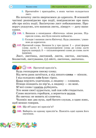 62
 Будова слова «Які чудесні барви у нашій рідній мові…»
	 3. Прочитайте і пригадайте, з яких частин складається
лист.
На початку листа звертаємося до адресата. В основній
частині розповідаємо про події, повідомляємо про щось
або про якісь події. Закінчуємо лист побажаннями. Пра-
воруч указуємо, хто написав листа, ліворуч — дату напи-
сання.
156. 1.	Випиши з оповідання «Квіточка» нˆазви рослин. Під-
кресли слово, яке було писати найважче.
	 2. Склади і напиши листа Квіточці. Будь уважним / уваж-
ною до адресатки.
157.	Прочитай слова. Запиши їх у три групи: 1 — різні форми
слова лист; 2 — спільнокореневі слова до слова лист
(аркуш паперу); 3 — спільнокореневі слова до слова лист
(дерева).
Лист, листівка, листяний, листи, листок, листами,
безлистий, листування, (у) лˆисті, листочок, листячко.
158. 	Прочитай прислів’я.
Будь господарем своєму слову.
Від меча рана загоїться, а від лихого слова — ніколи.
І від солодких слів буває гірко.
Коня керують уздечками, а людину — словами.
Птицю пізнають по пір’ю, а людину — по мові.
М’які слова і камінь руйнують.
Хто мови своєї цурається, хай сам себе стидається.
Слово вилетить горобцем, а вернеться волом.
Як овечка: не мовить ні словечка.
Чоловік має два вуха, щоб багато слухав, а один язик,
щоб менше говорив.
159.	 Що об’єднує всі прислів’я?
160.	Виберіть по одному прислів’ю. Поясніть одні одним його
значення.
 