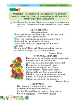 64
 Будова слова «Які чудесні барви у нашій рідній мові…»
Акров˜ ірш — це вірш, у якому перші літери кожного
рядка утворюють слово, словосполучення або речення.
Часто акровірші є загадками.
164.	Прочитай акровірші. Навчися правильно, чітко вимовляти
всі слова. Продекламуй один з акровіршів перед учнями
класу.
СВІТЛИЙ ХРАМ
Акровірш-зˆагадка
Шумливий плац, майдан а чи глухий провулок,
Коли стоїть вона, рідніші нам;
Освячена трудом, завжди кипить, як вулик, —
Ласкавий і суворий світлий храм:
Адже писались тут і перша буква й нулик!
Хто вона?
Не відгадав? Притих? Відгадка майже поруч:
підкаже акровірш — у загадці ліворуч!
Дмитро Білоус
СЛОВО НАШЕ РІДНЕ
Роде наш красний, роде наш прекрасний,
Іншого в світі не шукаєм ми,
Дух український, вольний, незгасний
Не подолати силам зла і тьми:
Ери нової вже гримлять громи.
Слово погідне, слово наше рідне,
Любим тебе ми, будем вік любить,
Обрій відкрився, всім світам ти видне,
Видне, як сонце, як ясна блакить;
О рідне слово, хай тобі щастить!
Дмитро Білоус
ЦУКЕРОЧКА
Ця смакота так манить на вітрині
У фантика барвистій пелерині*.
Купіть! Купіть! Купіть, прошу, будь ласка!
Еге ж! В обгортці — шоколадна казка.
 