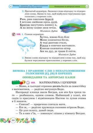66
 Оповідання та авторські казки
	 2.	Прочитай акровірш. Запиши слово-відгадку та підкрес-
лені слова. Зміни їх так, щоб відбулося чергування при-
голосних у коренях слів.
Рию, рию хвилями берегˆи
І петляю змійкою крізь лугˆи.
Кригою закутуюсь взимку я,
А на весну плине знов течія.
Михайло Дубов
168. 1.	Спиши акровірш.
Хутко, жваво біле-біле
Мимо козенятко бігло.
А тоді раптово стало,
Ріжки в сонечко наставило.
Кликав козенятко вітер
Аж на луг, де трави й квіти.
Михайло Дубов
	 2.	Зміни слово-відгадку та підкреслені слова так, щоб від-
булося чергування приголосних у коренях слів.
ВИМОВА І ПРАВОПИС СЛІВ З НЕНАГОЛОШЕНИМИ
ГОЛОСНИМИ [Е], [И] В КОРЕНЯХ
ОПОВІДАННЯ ТА АВТОРСЬКІ КАЗКИ
169. 	 МАТЕМАТИКА І ЦУКЕРКИ
— Мамо, я сьогодні отримав десять балів за самостійну
з математики, — радісно вигукнув Бодя.
Насправді хлопця звали Богдан, але він був трохи то-
го — розбишака, одним словом. Найвищий у класі, він
сидів із красунею і відмінницею Настею та лупав очима
в її зошити.
— Списав? — приречено спитала мати.
— Еге ж, — радісно хрумкнув солоним огірком Бодя.
— Це для салату, давай сюди.
— Та я вже з’їв, — хмикнув і пішов у кімнату Богдан.
Вимова і правопис слів з ненаголошеними
голосними [е], [и] в коренях
 