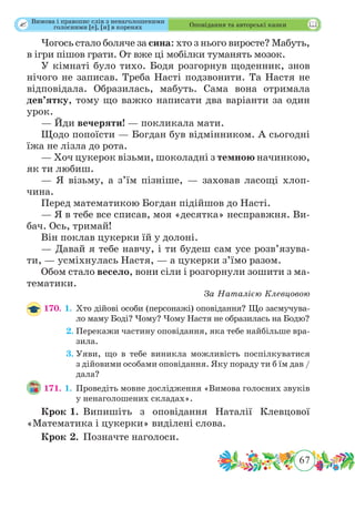 67
 Оповідання та авторські казки
Чогось стало боляче за сина: хто з нього виросте? Мабуть,
в ігри пішов грати. От вже ці мобілки туманять мозок.
У кімнаті було тихо. Бодя розгорнув щоденник, знов
нічого не записав. Треба Насті подзвонити. Та Настя не
відповідала. Образилась, мабуть. Сама вона отримала
дев’ятку, тому що важко написати два варіанти за один
урок.
— Йди вечеряти! — покликала мати.
Щодо попоїсти — Богдан був відмінником. А сьогодні
їжа не лізла до рота.
— Хоч цукерок візьми, шоколадні з темною начинкою,
як ти любиш.
— Я візьму, а з’їм пізніше, — заховав ласощі хлоп-
чина.
Перед математикою Богдан підійшов до Насті.
— Я в тебе все списав, моя «десятка» несправжня. Ви-
бач. Ось, тримай!
Він поклав цукерки їй у долоні.
— Давай я тебе навчу, і ти будеш сам усе розв’язува-
ти, — усміхнулась Настя, — а цукерки з’їмо разом.
Обом стало весело, вони сіли і розгорнули зошити з ма-
тематики.
За Наталією Клевцовою
170. 1.	Хто дійові особи (персонажі) оповідання? Що засмучува-
ло маму Боді? Чому? Чому Настя не образилась на Бодю?
	 2.	Перекажи частину оповідання, яка тебе найбільше вра-
зила.
	 3.	Уяви, що в тебе виникла можливість поспілкуватися
з дійовими особами оповідання. Яку пораду ти б їм дав /
дала?
171. 1.	Проведіть мовне дослідження «Вимова голосних звуків
у ненаголошених складах».
Крок 1.	Випишіть з оповідання Наталії Клевцової
«Математика і цукерки» виділені слова.
Крок 2.	 Позначте наголоси.
Вимова і правопис слів з ненаголошеними
голосними [е], [и] в коренях
 