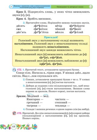 68
 Оповідання та авторські казки
Крок 3.	Підкресліть слова, у яких чітко вимовляють
звуки [е], [и].
Крок 4.	 Зробіть висновок.
	 2.	Прочитайте слова. Порівняйте вимову голосних звуків.
дˆесять		 д[еи]сˆятка		 вˆечір		 в[еи]чˆеряти
син		 с[ие]нˆочок		 тˆемний	т[еи]мн˜іє
дˆев’ять		 д[еи]в’ˆятка	вˆесело	в[еи]сˆелий
Пригадай!
Голосний звук у наголошеному складі називають
наголошеним. Голосний звук у ненаголошеному складі
називають ненаголошеним.
Наголошений звук завжди вимовляють чітко.
Ненаголошений звук [е] вимовляють наближено до [и]:
с[еи]лˆо, ст[еи]блˆо.
Ненаголошений звук [и] вимовляють наближено до [е]:
кр[ие]лˆо, з[ие]мˆа.
172. 1.	Прочитай текст, уставляючи пропущені букви.
Сонце сіло. Погасла в..чірня зоря. У вікнах забл..щало
світло. Над с..лом спускалася ніч.
	 2.	Спиши, уставляючи пропущені букви е чи и. У словах
з ненаголошеними [е], [и] постав наголоси.
	 3.	Добери до поданих слів спільнокореневі так, щоб нена-
голошені [е], [и] стали наголошеними. Запиши слова
парами за зразком. Познач корені, постав наголоси.
Зразок. Медˆовий — мед.
		 Книгарня — 		 чистота —
		 гречаний —		 степовий —
		 тигреня —		 теплиця —
	 4.	Склади і запиши речення з одною парою слів (на вибір).
173.	Прочитай. До слів з ненаголошеними [е], [и] в корені добери
спільнокореневі з наголошеними [е], [и] (за зразком).
Познач корінь.
Вимова і правопис слів з ненаголошеними
голосними [е], [и] в коренях
 