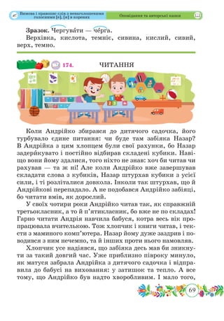 69
 Оповідання та авторські казки
Зразок. Чергувˆати — чˆерга.
Верхівка, кислота, темніє, сивина, кислий, сивий,
верх, темно.
174. 	 	 ЧИТАННЯ
Коли Андрійко збирався до дитячого садочка, його
турбувало єдине питання: чи буде там забіяка Назар?
В Андрійка з цим хлопцем були свої рахунки, бо Назар
задерˆикувато і постійно відбирав складені кубики. Наві-
що вони йому здалися, того ніхто не знав: хоч би читав чи
рахував — та ж ні! Але коли Андрійко вже завершував
складати слова з кубиків, Назар штурхав кубики з усієї
сили, і ті розліталися довкола. Інколи так штурхав, що й
Андрійкові перепадало. А не подобався Андрійко забіяці,
бо читати вмів, як дорослий.
У своїх чотири роки Андрійко читав так, як справжній
третьокласник, а то й п’ятикласник, бо вже не по складах!
Гарно читати Андрія навчила бабуся, котра весь вік про-
працювала вчителькою. Тож хлопчик і книги читав, і тек-
сти з маминого комп’ютера. Назар йому дуже заздрив і по-
водився з ним нечемно, та й інших проти нього намовляв.
Хлопчик усе надіявся, що забіяка десь мав би зникну-
ти за такий довгий час. Уже приблизно півроку минуло,
як матуся забрала Андрійка з дитячого садочка і відпра-
вила до бабусі на виховання: у затишок та тепло. А все
тому, що Андрійко був надто хворобливим. І мало того,
Вимова і правопис слів з ненаголошеними
голосними [е], [и] в коренях
 