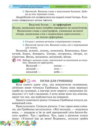 72
 Оповідання та авторські казки
	 3.	Прочитай. Випиши слова з виділеними буквами. Добе-
ри до них перевірні слова.
Андрійкові очі зупинилися на екрані комп’ютера. Хло­
пчик швиденько почав читати.
Виділені букви — це орфограми
(букви, написання яких потрібно перевірити чи запам’ятати).
Написання слова з апострофом, уживання великої
літери, написання слів з подвоєнням приголосних —
це також орфогрˆами.
	 4.	Склади і запиши речення з перевірними словами.
	 5.	Прочитай групи слів. Випиши слова, які є перевірними
для інших.
Зелений, зеленіє, зелень, позеленів. Блискавка, блис-
кучий, блиск, блищить. Сестра, сестричка, сˆестри, се-
стриччин. Весна, веснянки, весняний, вˆесни.
178.	 Добери і запиши слова, протилежні за значенням до пода­
них. Підкресли орфограми.
		 Вузький — 		 холод —
		мілкий —			літо —
		 низький —		 небо —
179. 	 ПІСНЯ ДЛЯ ГРИБНИЦІ
Біля самого краю лісу, під невеличкою галявиною,
зˆа­тˆишно живе тітонька Грибниця. Удень вона вирощує
гриби на галявині, а ввечері пече пироги з вишневим по-
видлом і п’є чай з малиною. І хоча живе вона під землею,
проте чує все, що відбувається на поверхні.
Одного сонячного ранку тітонька Грибниця почула ди-
вовижний спів.
Прислухалася. Співали дівчата. І так гарно вони співа-
ли, що Грибниця заслухалася. «Які молодці, — подумала
вона, — подарую я їм за цей прекрасний спів багато-ба-
гато грибів». Так і зробила. Чує, одна з дівчаток кличе
іншу: «Улянко! Іди до мене! Подивись, скільки грибів
Вимова і правопис слів з ненаголошеними
голосними [е], [и] в коренях
 
