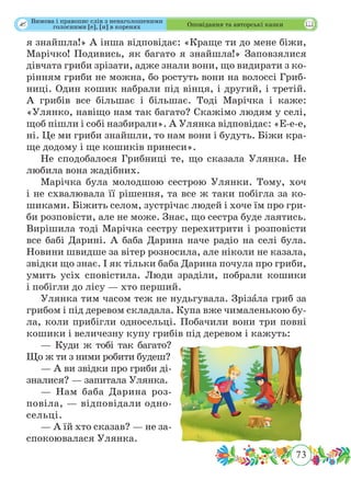 73
 Оповідання та авторські казки
я знайшла!» А інша відповідає: «Краще ти до мене біжи,
Марічко! Подивись, як багато я знайшла!» Заповзялися
дівчата гриби зрізати, адже знали вони, що видирати з ко-
рінням гриби не можна, бо ростуть вони на волоссі Гриб-
ниці. Один кошик набрали під вінця, і другий, і третій.
А грибів все більшає і більшає. Тоді Марічка і каже:
«Улянко, навіщо нам так багато? Скажімо людям у селі,
щоб пішли і собі назбирали». А Улянка відповідає: «Е-е-е,
ні. Це ми гриби знайшли, то нам вони і будуть. Біжи кра-
ще додому і ще кошиків принеси».
Не сподобалося Грибниці те, що сказала Улянка. Не
любила вона жадібних.
Марічка була молодшою сестрою Улянки. Тому, хоч
і не схвалювала її рішення, та все ж таки побігла за ко-
шиками. Біжить селом, зустрічає людей і хоче їм про гри-
би розповісти, але не може. Знає, що сестра буде лаятись.
Вирішила тоді Марічка сестру перехитрити і розповісти
все бабі Дарині. А баба Дарина наче радіо на селі була.
Новини швидше за вітер розносила, але ніколи не казала,
звідки що знає. І як тільки баба Дарина почула про гриби,
умить усіх сповістила. Люди зраділи, побрали кошики
і побігли до лісу — хто перший.
Улянка тим часом теж не нудьгувала. Зрізˆала гриб за
грибом і під деревом складала. Купа вже чималенькою бу-
ла, коли прибігли односельці. Побачили вони три повні
кошики і величезну купу грибів під деревом і кажуть:
— Куди ж тобі так багато?
Що ж ти з ними робити будеш?
— А ви звідки про гриби ді­
зналися? — запитала Улянка.
— Нам баба Дарина роз-
повіла, — відповідали одно-
сельці.
— А їй хто сказав? — не за-
спокоювалася Улянка.
Вимова і правопис слів з ненаголошеними
голосними [е], [и] в коренях
 