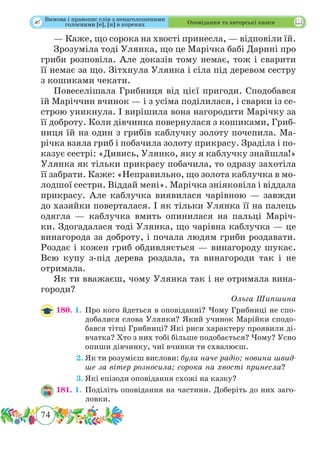 74
 Оповідання та авторські казки
— Каже, що сорока на хвості принесла, — відповіли їй.
Зрозуміла тоді Улянка, що це Марічка бабі Дарині про
гриби розповіла. Але доказів тому немає, тож і сварити
її немає за що. Зітхнула Улянка і сіла під деревом сестру
з кошиками чекати.
Повеселішала Грибниця від цієї пригоди. Сподобався
їй Маріччин вчинок — і з усіма поділилася, і сварки із се-
строю уникнула. І вирішила вона нагородити Марічку за
її доброту. Коли дівчинка повернулася з кошиками, Гриб-
ниця їй на один з грибів каблучку золоту почепила. Ма-
річка взяла гриб і побачила золоту прикрасу. Зраділа і по-
казує сестрі: «Дивись, Улянко, яку я каблучку знайшла!»
Улянка як тільки прикрасу побачила, то одразу захотіла
її забрати. Каже: «Неправильно, що золота каблучка в мо-
лодшої сестри. Віддай мені». Марічка зніяковіла і віддала
прикрасу. Але каблучка виявилася чарівною — завжди
до хазяйки поверталася. І як тільки Улянка її на палець
одягла — каблучка вмить опинилася на пальці Маріч-
ки. Здогадалася тоді Улянка, що чарівна каблучка — це
винагорода за доброту, і почала людям гриби роздавати.
Роздає і кожен гриб обдивляється — винагороду шукає.
Всю купу з-під дерева роздала, та винагороди так і не
отримала.
Як ти вважаєш, чому Улянка так і не отримала вина-
городи?
Ольга Шипшина
180. 1.	Про кого йдеться в оповіданні? Чому Грибниці не спо-
добалися слова Улянки? Який учинок Марійки сподо-
бався тітці Грибниці? Які риси характеру проявили ді-
вчатка? Хто з них тобі більше подобається? Чому? Усно
опиши дівчинку, чиї вчинки ти схвалюєш.
	 2.	Як ти розумієш вислови: була наче радіо; новини швид-
ше за вітер розносила; сорока на хвості принесла?
	 3.	Які епізоди оповідання схожі на казку?
181. 1.	Поділіть оповідання на частини. Доберіть до них заго-
ловки.
Вимова і правопис слів з ненаголошеними
голосними [е], [и] в коренях
 
