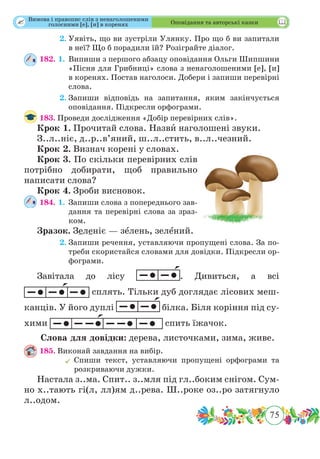 75
 Оповідання та авторські казки
	 2.	Уявіть, що ви зустріли Улянку. Про що б ви запитали
в неї? Що б порадили їй? Розіграйте діалог.
182. 1.	Випиши з першого абзацу оповідання Ольги Шипшини
«Пісня для Грибниці» слова з ненаголошеними [е], [и]
в коренях. Постав наголоси. Добери і запиши перевірні
слова.
	 2.	Запиши відповідь на запитання, яким закінчується
оповідання. Підкресли орфограми.
183.	Проведи дослідження «Добір перевірних слів».
Крок 1.	Прочитай слова. Назвˆи наголошені звуки.
З..л..ніє, д..р..в’яний, ш..л..стить, в..л..чезний.
Крок 2.	Визнач корені у словах.
Крок 3.	По скільки перевірних слів
потрібно добирати, щоб правильно
написати слова?
Крок 4.	Зроби висновок.
184. 1.	Запиши слова з попереднього зав­
дання та перевірні слова за зраз-
ком.
Зразок. Зеленіє — зˆелень, зелˆений.
	 2.	Запиши речення, уставляючи пропущені слова. За по-
треби скористайся словами для довідки. Підкресли ор-
фограми.
Завітала до лісу . Дивиться, а всі
сплять. Тільки дуб доглядає лісових меш-
канців. У його дуплі білка. Біля коріння під су-
хими спить їжачок.
Слова для довідки: дерева, листочками, зима, живе.
185.	Виконай завдання на вибір.
	Спиши текст, уставляючи пропущені орфограми та
розкриваючи дужки.
Настала з..ма. Спит.. з..мля під гл..боким снігом. Сум-
но х..тають гі(л, лл)ям д..рева. Ш..роке оз..ро затягнуло
л..одом.
Вимова і правопис слів з ненаголошеними
голосними [е], [и] в коренях
 