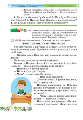76
 Оповідання та авторські казки
	Запиши відповіді на запитання (за оповіданням Ольги
Шипшини «Пісня для Грибниці»). Підкресли орфо-
грами.
1. Де жила тітонька Грибниця? 2. Ким була Марічка
для Улянки? 3. Про що баба Дарина сповістила селян?
4. Що робила Улянка, щоб отримати винагороду?
186. Уявіть ситуацію: ви не записали в щоденник
домашніх завдань. Що ви робитимете? Як
поясните вчительці / вчителю, чому не вико-
нали завдання? Розіграйте діалог.
187.	Прочитай оповідання. Поміркуй, як його закінчити.
ЧОМУ ПЕТРИК НЕ ЗРОБИВ УРОКИ
Усе відбувалося з вівторка на середу. Це був дуже те-
плий і сонячний день. Прийшов Петрик зі школи й каже
своїй мамі:
— Привіт, мамо! Нам сьогодні домашню роботу не за-
давали!
Мама запропонувала синові пообідати.
Виходить Петрик після обіду на вулицю й зустрічає
Наталку — свою однокласницю. Вона запитує:
— Петрику, ти зробив уроки?
— Ні! — відповідає Петрик.
— Чому? — дивується Наталка.
— Нам їх не задавали!
Хлопчик побіг. А уроки задавали,
він їх прослухав.
Наталка подивилася на Петрика
дивним поглядом: «Так навіщо я ро-
била математику, українську мову,
читання?»
— Чому Наталка так на мене поди-
вилась? — подумав Петрик.
Наступного дня приходить Петрик
у школу й здає зошит. Дивиться вчи-
Вимова і правопис слів з ненаголошеними
голосними [е], [и] в коренях
 