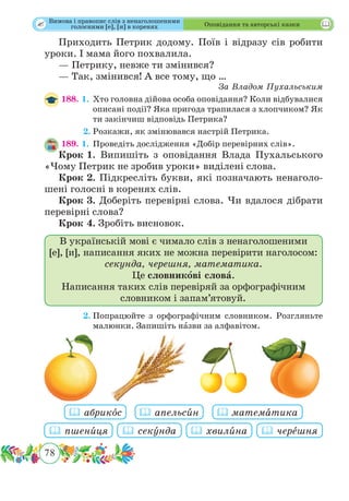 78
 Оповідання та авторські казки
Приходить Петрик додому. Поїв і відразу сів робити
уроки. І мама його похвалила.
— Петрику, невже ти змінився?
— Так, змінився! А все тому, що …
За Владом Пухальським
188. 1.	Хто головна дійова особа оповідання? Коли відбувалися
описані події? Яка пригода трапилася з хлопчиком? Як
ти закінчиш відповідь Петрика?
	 2.	Розкажи, як змінювався настрій Петрика.
189. 1.	Проведіть дослідження «Добір перевірних слів».
Крок 1.	Випишіть з оповідання Влада Пухальського
«Чому Петрик не зробив уроки» виділені слова.
Крок 2.	Підкресліть букви, які позначають ненаголо­
шені голосні в коренях слів.
Крок 3.	Доберіть перевірні слова. Чи вдалося дібрати
перевірні слова?
Крок 4.	Зробіть висновок.
В українській мові є чимало слів з ненаголошеними
[е], [и], написання яких не можна перевірити наголосом:
секунда, черешня, математика.
Це словникові слова.
Написання таких слів перевіряй за орфографічним
словником і запам’ятовуй.
	 2.	Попрацюйте з орфографічним словником. Розгляньте
малюнки. Запишіть нˆазви за алфавітом.
 пшенˆиця  секˆунда  хвилˆина  черˆешня
 абрикˆос  апельсˆин  матемˆатика
Вимова і правопис слів з ненаголошеними
голосними [е], [и] в коренях
 