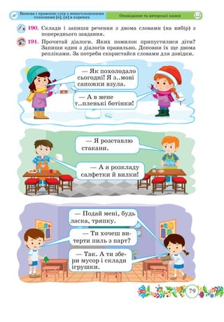 79
 Оповідання та авторські казки
190.	Склади і запиши речення з двома словами (на вибір) з
попереднього завдання.
191.	Прочитай діалоги. Яких помилок припустилися діти?
Запиши один з діалогів правильно. Доповни їх ще двома
репліками. За потреби скористайся словами для довідки.
— Як похолодало
сьогодні! Я з..мові
сапожки взула.
— А в мене
т..пленькі ботінки!
— Я розставлю
стакани.
— А я розкладу
салфетки й вилки!
— Подай мені, будь
ласка, тряпку.
— Ти хочеш ви-
терти пиль з парт?
— Так. А ти збе-
ри мусор і склади
ігрушки.
Вимова і правопис слів з ненаголошеними
голосними [е], [и] в коренях
 