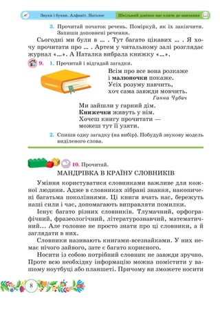 8
 Звуки і букви. Алфавіт. Наголос Шкільний дзвінок нас кличе до навчання
	 3.	Прочитай початок речень. Поміркуй, як їх закінчити.
Запиши доповнені речення.
Сьогодні ми були в … . Тут багато цікавих … . Я хо-
чу прочитати про … . Артем у читальному залі розглядає
журнал «…». А Наталка вибрала книжку «…».
9.	 1. Прочитай і відгадай загадки.
Всім про все вона розкаже
і малюночки покаже.
Усіх розуму навчить,
хоч сама завжди мовчить.
Ганна Чубач
Ми зайшли у гарний дім.
Книжечки живуть у нім.
Хочеш книгу прочитати —
можеш тут її узяти.
	 2.	Спиши одну загадку (на вибір). Побудуй звукову модель
виділеного слова.
10. Прочитай.
МАНДРІВКА В КРАЇНУ СЛОВНИКІВ
Уміння користуватися словниками важливе для кож-
ної людини. Адже в словниках зібрані знання, накопиче-
ні багатьма поколіннями. Ці книги вчать нас, бережуть
наші сили і час, допомагають виправляти помилки.
Існує багато різних словників. Тлумачний, орфогра-
фічний, фразеологічний, літературознавчий, математич-
ний... Але головне не просто знати про ці словники, а й
заглядати в них.
Словники називають книгами-всезнайками. У них не-
має нічого зайвого, зате є багато корисного.
Носити із собою потрібний словник не завжди зручно.
Проте всю необхідну інформацію можна помістити у ва-
шому ноутбуці або планшеті. Причому ви зможете носити
 