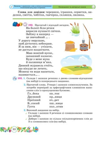 80
 Оповідання та авторські казки
Слова для довідки: черевики, іграшки, серветки, ви-
делки, сміття, чобітки, ганчірка, склянки, пилюка.
192. 	Прочитай і відгадай загадки.
На болоті біля річки
виросли пухнасті свічки.
Забіжу я наперед —
це звичайний … .
У дорогу вирушаю,
щоб дістатись небокраю.
Я за ним, він — утікати,
не дається наздогнати.
Маю жовтий вусок,
запашний колосок.
Буде з мене мука
й паляниця м’яка.
Дивний журавель стоїть,
що нікуди не летить.
Можеш ти води напиться,
називається… .
193. 1.	Склади і запиши речення з двома словами-відгадками
(на вибір) із попереднього завдання.
	 2.	Прочитай слова. Утвори і запиши словосполучення. За
потреби перевіряй за орфографічним словником напи-
сання слів із пропущеними буквами.
		Гл..бока		кв..ток		
		Дружний		кр..ниця
		Проїзний		оч..рет
		В..сокий		пш..ниця
		Густа		кол..ктив
	 2.	Виконай завдання на вибір.
	Склади і запиши 3 речення зі словниковими словами
(на вибір).
	Добери і запиши по кілька спільнокореневих слів до
3-х словникових слів (на вибір).
Вимова і правопис слів з ненаголошеними
голосними [е], [и] в коренях
 