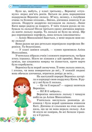 82
 Оповідання та авторські казки
Було це, мабуть, у класі третьому… Вероніці «стук-
нуло» якраз дев’ять років. Батьки на день народження
подарували Вероніці ляльку. М’яку, велику, з голубими
очима та білими кісками… Звісно, дівчинка понесла її до
школи. Подруги заздрісно поглядали на ляльку. Лише
Катя щиро раділа за подругу. У чиїх тільки руках не по-
бувала та лялька! Після третього уроку дівчинка виріши-
ла взяти ляльку надвір. Та ляльки не було на місці. Ще
раз перевіривши портфель, вона почала хвилюватись:
— Аліно Миколаївно! Здається, у мене вкрали мою но-
ву ляльку!
Вони разом ще раз ретельно перевірили портфелик Ве-
роніки. Та безуспішно.
— У класі завівся злодій, — сумно промовила Аліна
Миколаївна.
Учителька зібрала учнів і кожного перепитала, чи брав
хтось іграшку. Ніхто не зізнався у цій провˆині. Вона ро-
зуміла, що злодюжка навряд чи зізнається, проте варто
було спробувати.
Вероніка була вкрай засмучена. Її нова лялька зникла,
і хтозна, чи вона повернеться до неї… У кожній людині
вона вбачала злочинця, втратила довіру до всіх…
На наступній перерві Вероніка зустрі-
ла в коридорі свою подружку Катю. В ру-
ці у неї була її лялька.
— Це ти її вкрала? — одразу запитала
Вероніка.
— Ні! Я її забрала…
Вероніка вихопила ляльку і чимдуж
побігла до Аліни Миколаївни.
Учителька вислухала розповідь ді-
вчинки і була вкрай здивована вчинком
Каті. Дівчина зі сльозами на очах запев-
няла, що це не вона вкрала ляльку. Але
їй ніхто не повірив, бо всі бачили іграш-
ку в її руках.
Вимова і правопис слів з ненаголошеними
голосними [е], [и] в коренях
 