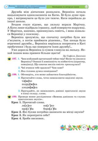 83
 Оповідання та авторські казки
Дружба між дівчатами розпалася. Вероніка почала
нацьковувати однокласників на Катю. Їй було дуже при-
кро, і витримувати це було усе тяжче. Катя перейшла до
іншої школи.
Згодом стало відомо, що ляльку вкрала Марічка.
А Катя лише відібрала іграшку, щоб повернути подружці.
У Марічки, напевно, прокинулась совість, і вона зізнала-
ся Вероніці у скоєному.
Вероніка зрозуміла, що спочатку потрібно було все
з’ясувати, а потім приймати рішення… Так шкода було
втраченої дружби… Вероніка вирішила попросити в Каті
пробачення і будь-що повернути їхню дружбу!..
Уже доросла Вероніка із сумом глянула на ляльку. Не-
хай іншим вона принесе більше щастя!
За Софією Дяченко
197. 1.	Чим особливий прочитаний тобою твір? Якою ти уявляєш
Вероніку? Опиши її зовнішність та особистість (характер,
поведінку). Що означає вислів совість прокинулася?
	 2.	Чиї вчинки тебе вразили? Чим саме?
	 3.	Яка головна думка оповідання?
198. 1.	Обговоріть, хто може займатися благодійністю.
	 2.	Прочитайте слова, чітко вимовляючи виділені звуки.
		 тя[ж]че		
		 подру[ж]ка	
		 злодю[ж]ка
	 3.	Пригадайте, як вимовляють дзвінкі приголосні звуки
в кінці складу, слова.
199.	 Проведи мовне дослідження «Вимова дзвінких та глухих
приголосних звуків».
Крок 1.	Прочитай слова.
		ле[х]ко		ни[з]ко
		 про[з]ба		 боро[д]ба
Крок 2.	Які букви потрібно написати на місці звуків?
Крок 3.	Як перевірити себе?
Крок 4.	Зроби висновок.
Вимова і правопис слів з ненаголошеними
голосними [е], [и] в коренях
 