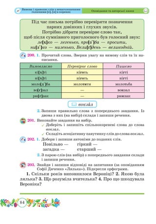 84
 Оповідання та авторські казки
Під час письма потрібно перевіряти позначення
парних дзвінких і глухих звуків.
Потрібно дібрати перевірне слово так,
щоб після сумнівного приголосного був голосний звук:
ле[х]ко — легенько, про[з]ба — просити,
ни[з]ко — низенько, Вели[ґ]день — великодній.
200. 1.	Прочитай слова. Зверни увагу на вимову слів та їх на-
писання.
Вимовляємо Перевірне слово Пишемо
кі[х]ті кіготь кігті
ні[х]ті ніготь нігті
моло[д]ба молотити молотьба
во[ґ]зал — вокзал
рю[ґ]зак — рюкзак
	 2.	Запиши правильно слова з попереднього завдання. Із
двома з них (на вибір) склади і запиши речення.
201.	 Виконайте завдання на вибір.
	Доберіть і запишіть спільнокореневі слова до слова
вокзал.
	Складіть асоціативну павутинку слів до слова вокзал.
202. 1.	Добери і запиши антоніми до поданих слів.
		 Повільно — 	 гіркий —
		 загадка —		 старший —
	 2.	З парою слів (на вибір) з попереднього завдання склади
і запиши речення.
203.	Знайди і запиши відповіді на запитання (за оповіданням
Софії Дяченко «Лялька»). Підкресли орфограми.
1. Скільки років виповнилося Вероніці? 2. Якою була
лялька? 3. Що розуміла вчителька? 4. Про що шкодувала
Вероніка?
 вокзˆал
Вимова і правопис слів з ненаголошеними
голосними [е], [и] в коренях
 