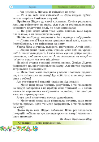 86
 Префікс Оповідання та авторські казки
— Ти нечемна, Лідусю! Я гніваюся на тебе!
— То я на тебе теж гніваюся! — Ліда надула губки,
встала з крісла і вийшла з кухні.
Прийшла Лідуся до своєї кімнатки. Хотіла розказати
лялі, що гнівається на маму. Але тільки торкнулася вона
червоного платтячка лялі, як ляля запищала:
— Не руш мене! Мені твоя мама пошила таке гарне
платтячко, а ти гніваєшся на маму!
Підійшла Ліда до ведмедика. Але ведмедик забурмотів:
— Лиши мене! Твоя мама пришила мені вухо, коли ти
його обірвала, а ти гніваєшся на маму!
Узяла Ліда м’ячика, зеленого, квітистого. А той і собі:
— Лиши мене! Твоя мама купила мене тобі на уродˆи-
ни*. Я коштував дорого, і твоя мама мусила добре напра-
цюватися, щоб мене купити! А ти гніваєшся на маму! —
і м’ячик покотився геть під ліжко.
На вікні стояла у вазоні рожева квітка. Хотіла Лідуся
розповісти їй, що гнівається на маму. Але квітка обурено
затріпотіла листочками:
— Мене твоя мама посадила у вазон і поливає щодни-
ни, а ти гніваєшся на маму! Іди собі геть: я не хочу гово-
рити з тобою!
Аж тут озвався і тканий килимок під ногами:
— Мене твоя мама чистить щосуботи, а ти гніваєшся
на маму! Забирайся і не пробуй мене топтати! — і почав
килимок морщитися та зсуватися по долівці, так що Ліда
мало не перевернулась.
А тут ще й платтячко почало доповідати:
— Мене твоя мама сама вишивала ночами, сама мене
пере та прасує, коли ти мене забрудниш, а ти гніваєшся
на маму!
Цього було вже Лідусі забагато! Вона розплакалась
і мерщій побігла на кухню перепросити маму і чемно ви-
пити молочко.
За Лесею Храпливою-Щур
*Уродˆини — день народження.
 