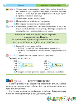 87
 Префікс Оповідання та авторські казки
208. 1.	Хто головна дійова особа твору? Якого віку була Ліду-
ся? Якою за характером? Чому мама гнівалася на доню,
а доня — на маму? Як речі переконували Ліду, що не
потрібно гніватися на маму?
	 2.	Яка головна думка оповідання?
209. 1.	Прочитайте за особами зачин тексту.
	 2.	Які поради ви можете дати дівчинці?
210. 1.	Випиши виділені слова. Чи можемо назвати їх спільно-
кореневими? Доведи свою думку. Через риску допиши
слово, від якого утворені виписані слова.
Частину слова, що стоїть перед коренем,
називають префіксом.
За допомогою префіксів утворюють нові слова:
йшла — вийшла, прийшла, підійшла.
	 2.	Виконай завдання на вибір.
	Добери і запиши 6 слів з префіксами пере- і за-.
	Випиши з оповідання «Мама» слова з префіксами роз-
і по-.
211. 1.	Утвори і запиши слова. Познач префікси.
Зразок:	 прилетіти.
	 2.	Склади і запиши речення з двома словами (на вибір).
212.		 БЕЗРІДНИЙ ДЯТЕЛ
В одному веселому, радісному гаю жили дятли. Кожен
дятел з дятлихою мали гніздо. Улітку вони виводили ма-
леньких пташенят.
Як тільки малята повилітають із гнізда, батько й мати
вчать їх знаходити жучків під корою дерев.
при
за
на
під
пере
летіти
до
під
ви
з
об
бігти
 