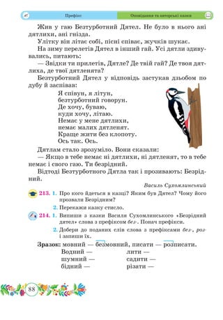 88
 Префікс Оповідання та авторські казки
Жив у гаю Безтурботний Дятел. Не було в нього ані
дятлихи, ані гнізда.
Улітку він літає собі, пісні співає, жучків шукає.
На зиму перелетів Дятел в інший гай. Усі дятли здиву-
вались, питають:
— Звідки ти прилетів, Дятле? Де твій гай? Де твоя дят-
лиха, де твої дятленята?
Безтурботний Дятел у відповідь застукав дзьобом по
дубу й заспівав:
Я співун, я літун,
безтурботний говорун.
Де хочу, буваю,
куди хочу, літаю.
Немає у мене дятлихи,
немає малих дятленят.
Краще жити без клопоту.
Ось так. Ось.
Дятлам стало зрозуміло. Вони сказали:
— Якщо в тебе немає ні дятлихи, ні дятленят, то в тебе
немає і свого гаю. Ти безрідний.
Відтоді Безтурботного Дятла так і прозивають: Безрід-
ний.
Василь Сухомлинський
213. 1.	Про кого йдеться в казці? Яким був Дятел? Чому його
прозвали Безрідним?
	 2.	Перекажи казку стисло.
214. 1.	Випиши з казки Василя Сухомлинського «Безрідний
дятел» слова з префіксом без-. Понач префікси.
	 2.	Добери до поданих слів слова з префіксами без-, роз-
і запиши їх.
Зразок: мовний — безмовний, писати — розписати.
		Водний —			лити —
		 шумний —		 садити —
		бідний —			різати —
 