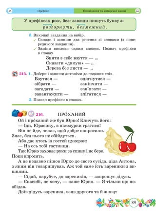 89
 Префікс Оповідання та авторські казки
У префіксах роз-, без- завжди пишуть букву з:
розгорнути, безмежний.
	 3.	Виконай завдання на вибір.
	Склади і запиши два речення зі словами (з попе-
реднього завдання).
	Заміни вислови одним словом. Познач префікси
в словах.
			 Зняти з себе взуття — …
			 Сказати «дякую» — …
			 Дерева без листя — …
215. 1.	Добери і запиши антоніми до поданих слів.
		 Взутися —		 одягнутися —
		зібрати —			закінчити —
		 загадати —		 зав’язати —
		 завантажити — 	 злітатися —
	 2.	Познач префікси в словах.
216.		 ПР˜ОХАНИЙ
Ой і прˆоханий же був Юрко! Кличуть його:
— Іди, Юрасику, в піжмурки гратися!
Він не йде, чекає, щоб добре попросили.
Знає, без нього не обійдуться.
Або дає хтось із гостей цукерок:
— На ось тобі гостинця.
Так Юрко заховає руки за спину і не бере.
Поки впросять.
А це недавно пішов Юрко до свого сусіда, діда Антона,
з яким він товаришував. Аж той саме їсть вареники з ви-
шнями.
— Сідай, парубче, до вареників, — запрошує дідусь.
— Спасибі, не хочу, — каже Юрко. — Я тільки що по-
обідав.
Доїв дідусь вареника, взяв другого та й знову:
 