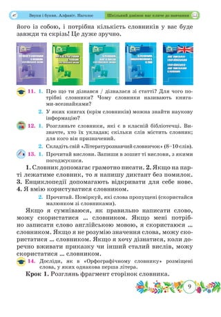 9
 Звуки і букви. Алфавіт. Наголос Шкільний дзвінок нас кличе до навчання
його із собою, і потрібна кількість словників у вас буде
завжди та скрізь! Це дуже зручно.
11.	 1.	Про що ти дізнався / дізналася зі статті? Для чого по-
трібні словники? Чому словники називають книга-
ми-всезнайками?
	 2.	У яких книгах (крім словників) можна знайти наукову
інформацію?
12.	 1.	Розгляньте словники, які є в класній бібліотечці. Ви-
значте, хто їх укладав; скільки слів містить словник;
для кого він призначений.
	 2.	Складіть свій «Літературознавчий словничок» (8–10 слів).
13.	 1.	Прочитай вислови. Запиши в зошит ті вислови, з якими
погоджуєшся.
1. Словник допомагає грамотно писати. 2. Якщо на пар-
ті лежатиме словник, то я напишу диктант без помилок.
3. Енциклопедії допомагають відкривати для себе нове.
4. Я вмію користуватися словником.
	 2.	Прочитай. Поміркуй, які слова пропущені (скористайся
малюнком зі словниками).
Якщо я сумніваюся, як правильно написати слово,
можу скористатися … словником. Якщо мені потріб-
но записати слово англійською мовою, я скористаюся …
словником. Якщо я не розумію значення слова, можу ско-
ристатися … словником. Якщо я хочу дізнатися, коли до-
речно вживати приказку чи інший сталий вислів, можу
скористатися … словником.
14.	Досліди, як в «Орфографічному словнику» розміщені
слова, у яких однакова перша літера.
Крок 1. Розглянь фрагмент сторінок словника.
 