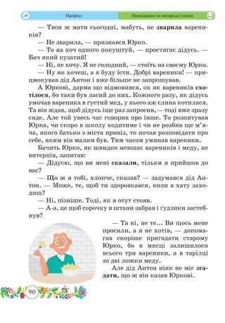 90
 Префікс Оповідання та авторські казки
— Твоя ж мати сьогодні, мабуть, не зварила варени-
ків?
— Не зварила, — признався Юрко.
— То на хоч одного покуштуй, — простягає дідусь. —
Бач який пузатий!
— Ні, не хочу. Я не голодний, — стоїть на своєму Юрко.
— Ну як хочеш, а я буду їсти. Добрі вареники! — при­
цмокував дід Антон і вже більше не запрошував.
А Юркові, дарма що відмовився, ох як вареників схо-
тілося, бо таки був ласий до них. Кожного разу, як дідусь
умочав вареника в густий мед, у нього аж слина котилася.
Та він ждав, щоб дідусь іще раз запросив,— тоді вже зразу
сяде. Але той увесь час говорив про інше. То розпитував
Юрка, чи скоро в школу ходитиме і чи не розбив ще м’я-
ча, якого батько з міста привіз, то почав розповідати про
себе, яким він малим був. Тим часом уминав вареники.
Бачить Юрко, як швидко меншає вареників і меду, не
витерпів, запитав:
— Дідусю, що ви мені сказали, тільки я прийшов до
вас?
— Що ж я тобі, хлопче, сказав? — задумався дід Ан-
тон. — Може, те, щоб ти здоровкався, коли в хату захо-
диш?
— Ні, пізніше. Тоді, як я отут стояв.
— А-а, це щоб сорочку в штани забрав і ґудзики застеб-
нув?
— Та ні, не те... Ви щось мене
просили, а я не хотів, — допома-
гав скоріше пригадати старому
Юрко, бо в мисці залишилося
всього три вареники, а в тарілці
зо дві ложки меду.
Але дід Антон ніяк не міг зга-
дати, що ж він казав Юркові.
 