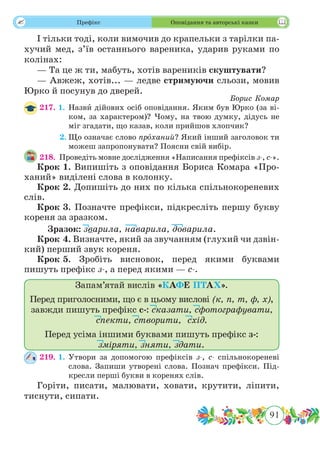 91
 Префікс Оповідання та авторські казки
І тільки тоді, коли вимочив до крапельки з тарілки па-
хучий мед, з’їв останнього вареника, ударив руками по
колінах:
— Та це ж ти, мабуть, хотів вареників скуштувати?
— Авжеж, хотів... — ледве стримуючи сльози, мовив
Юрко й посунув до дверей.
Борис Комар
217. 1.	Назвˆи дійових осіб оповідання. Яким був Юрко (за ві-
ком, за характером)? Чому, на твою думку, дідусь не
міг згадати, що казав, коли прийшов хлопчик?
	 2.	Що означає слово прˆоханий? Який інший заголовок ти
можеш запропонувати? Поясни свій вибір.
218.	 Проведіть мовне дослідження «Написання префіксів з-, с-».
Крок 1.	Випишіть з оповідання Бориса Комара «Про­
ханий» виділені слова в колонку.
Крок 2.	Допишіть до них по кілька спільнокореневих
слів.
Крок 3.	Позначте префікси, підкресліть першу букву
кореня за зразком.
	Зразок: зварила, наварила, доварила.
Крок 4.	Визначте, який за звучанням (глухий чи дзвін­
кий) перший звук кореня.
Крок 5.	Зробіть висновок, перед якими буквами
пишуть префікс з-, а перед якими — с-.
Запам’ятай вислів «КАФЕ ПТАХ».
Перед приголосними, що є в цьому вислові (к, п, т, ф, х),
завжди пишуть префікс с-: сказати, сфотографувати,
спекти, створити, схід.
Перед усіма іншими буквами пишуть префікс з-:
зміряти, зняти, здати.
219. 1.	Утвори за допомогою префіксів з-, с- спільнокореневі
слова. Запиши утворені слова. Познач префікси. Під-
кресли перші букви в коренях слів.
Горіти, писати, малювати, ховати, крутити, ліпити,
тиснути, сипати.
 