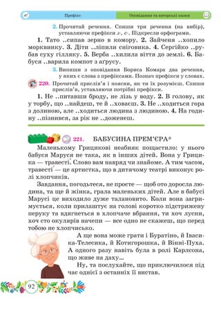 92
 Префікс Оповідання та авторські казки
	 2.	Прочитай речення. Спиши три речення (на вибір),
уставляючи префікси з-, с-. Підкресли орфограми.
1. Тато ..сипав зерно в комору. 2. Зайченя ..хопило
морквинку. 3. Діти ..ліпили сніговика. 4. Сергійко ..ру-
бав суху гілляку. 5. Верба ..хилила віття до землі. 6. Ба-
буся ..варила компот з аґрусу.
	 3.	Випиши з оповідання Бориса Комара два речення,
у яких є слова з префіксами. Познач префікси у словах.
220.	Прочитай прислів’я і поясни, як ти їх розумієш. Спиши
прислів’я, уставляючи потрібні префікси.
1. Не ..питавши броду, не лізь у воду. 2. В голову, як
у торбу, що ..найдеш, те й ..ховаєш. 3. Не ..ходиться гора
з долиною, але ..ходиться людина з людиною. 4. На годи-
ну ..пізнився, за рік не ..доженеш.
221.	 БАБУСИНА ПРЕМ’ЄРА*
Маленькому Грицикові неабияк пощастило: у нього
бабуся Маруся не така, як в інших дітей. Вона у Грици-
ка — травест˜і. Слово вам навряд чи знайоме. А тим часом,
травест˜і — це артистка, що в дитячому театрі виконує ро-
лі хлопчиків.
Завдання, погодьтеся, не просте — щоб ото доросла лю-
дина, та ще й жінка, грала маленьких дітей. Але в бабусі
Марусі це виходило дуже талановито. Коли вона загри-
мується, коли прилаштує на голові коротко підстрижену
перуку та вдягнеться в хлопчаче вбрання, ти хоч лусни,
хоч сто окулярів начепи — все одно не скажеш, що перед
тобою не хлопчисько.
А ще вона може грати і Буратіно, й Іваси-
ка-Телесика, й Котигорошка, й Вінні-Пуха.
А одного разу навіть була в ролі Карлсона,
що живе на даху…
Ну, та послухайте, що приключилося під
час однієї з останніх її вистав.
 
