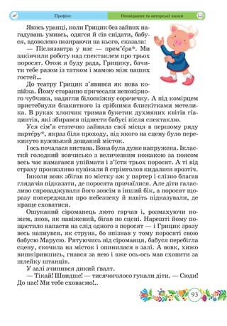 93
 Префікс Оповідання та авторські казки
Якось уранці, коли Грицик без зайвих на-
гадувань умивсь, одягся й сів снідати, бабу-
ся, вдоволено позираючи на нього, сказала:
— Післязавтра у нас — прем’ˆєра*. Ми
закінчили роботу над спектаклем про трьох
поросят. Отож я буду рада, Грицику, бачи-
ти тебе разом із татком і мамою між наших
гостей…
До театру Грицик з’явився як нова ко-
пійка. Йому старанно причесали непокірно-
го чубчика, надягли білосніжну сорочечку. А під комірцем
пристебнули блакитного із срібними блискітками метели-
ка. В руках хлопчик тримав букетик духмяних квітів гіа-
цинтів, які збирався піднести бабусі після спектаклю.
Уся сім’я статечно зайняла свої місця в першому ряду
партˆеру*, якраз біля проходу, від якого на сцену було пере-
кинуто вузенький дощаний місток.
І ось почалася вистава. Вона була дуже напружена. Іклас-
тий голодний вовчисько з величезним ножакою за поясом
весь час намагався упіймати і з’їсти трьох поросят. А ті від
страху пронизливо кувікали й стрімголов кидалися врозтіч.
Інколи вовк збігав по містку аж у партер і слізно благав
глядачів підказати, де поросята причаїлися. Але діти галас-
ливо спроваджували його зовсім в інший бік, а поросят що-
разу попереджали про небезпеку й навіть підказували, де
краще сховатися.
Ошуканий сіроманець люто гарчав і, розмахуючи но-
жем, знов, як навіжений, бігав по сцені. Нарешті йому по-
щастило напасти на слід одного з поросят — і Грицик зразу
весь напнувся, як струна, бо впізнав у тому поросяті свою
бабусю Марусю. Рятуючись від сіроманця, бабуся перебігла
сцену, скочила на місток і опинилася в залі. А вовк, хижо
вишкірившись, гнався за нею і вже ось-ось мав схопити за
шлейку штанців.
У залі зчинився дикий ґвалт.
— Тікай! Швидше! — тисячоголосо гукали діти. — Сюди!
До нас! Ми тебе сховаємо!..
 